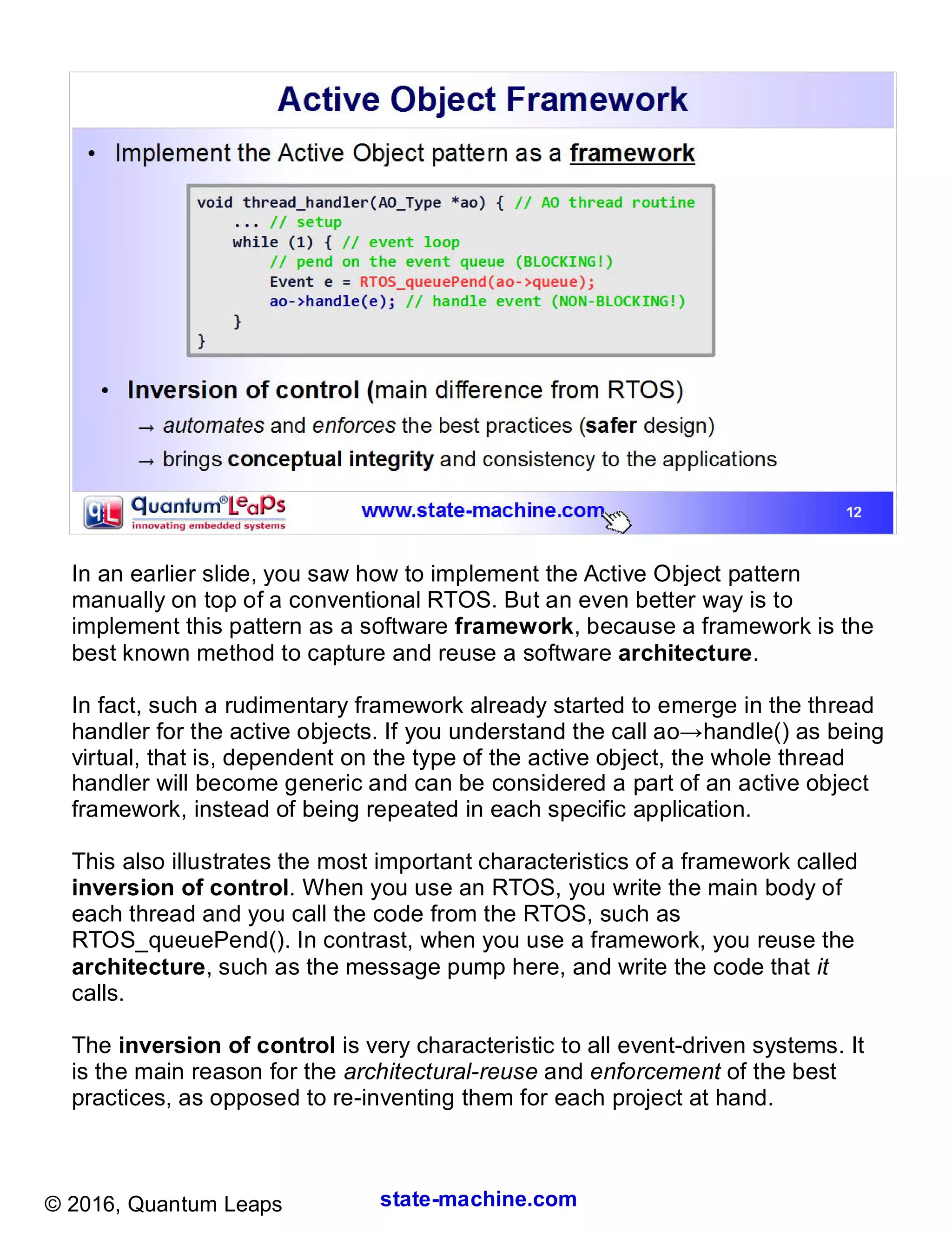 state-machine.com© 2016, Quantum Leaps
In an earlier slide, you saw how to implement the Active Object pattern
manually on top of a conventional RTOS. But an even better way is to
implement this pattern as a software framework, because a framework is the
best known method to capture and reuse a software architecture.
In fact, such a rudimentary framework already started to emerge in the thread
handler for the active objects. If you understand the call ao→handle() as being
virtual, that is, dependent on the type of the active object, the whole thread
handler will become generic and can be considered a part of an active object
framework, instead of being repeated in each specific application.
This also illustrates the most important characteristics of a framework called
inversion of control. When you use an RTOS, you write the main body of
each thread and you call the code from the RTOS, such as
RTOS_queuePend(). In contrast, when you use a framework, you reuse the
architecture, such as the message pump here, and write the code that it
calls.
The inversion of control is very characteristic to all event-driven systems. It
is the main reason for the architectural-reuse and enforcement of the best
practices, as opposed to re-inventing them for each project at hand.
 