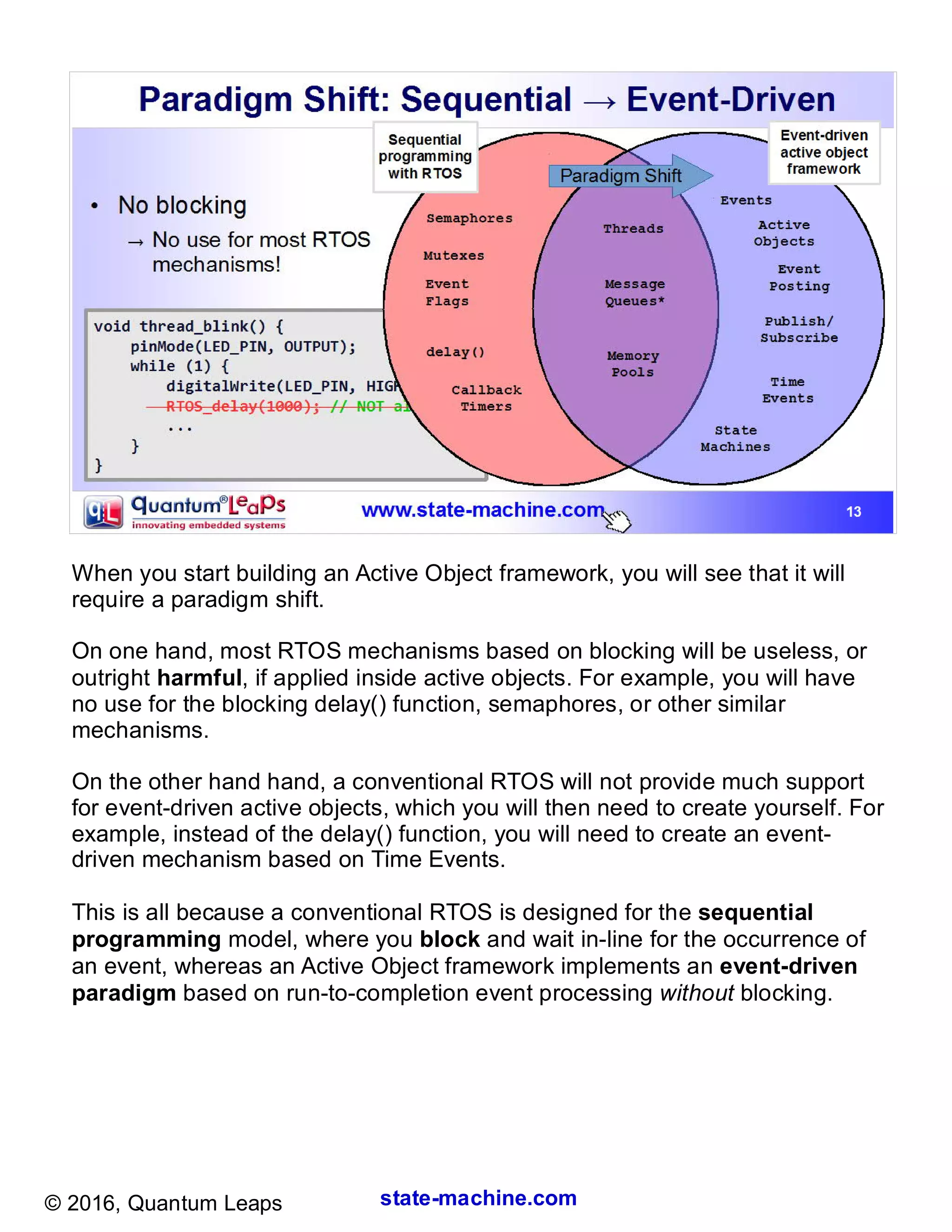 state-machine.com© 2016, Quantum Leaps
When you start building an Active Object framework, you will see that it will
require a paradigm shift.
On one hand, most RTOS mechanisms based on blocking will be useless, or
outright harmful, if applied inside active objects. For example, you will have
no use for the blocking delay() function, semaphores, or other similar
mechanisms.
On the other hand hand, a conventional RTOS will not provide much support
for event-driven active objects, which you will then need to create yourself. For
example, instead of the delay() function, you will need to create an event-
driven mechanism based on Time Events.
This is all because a conventional RTOS is designed for the sequential
programming model, where you block and wait in-line for the occurrence of
an event, whereas an Active Object framework implements an event-driven
paradigm based on run-to-completion event processing without blocking.
 