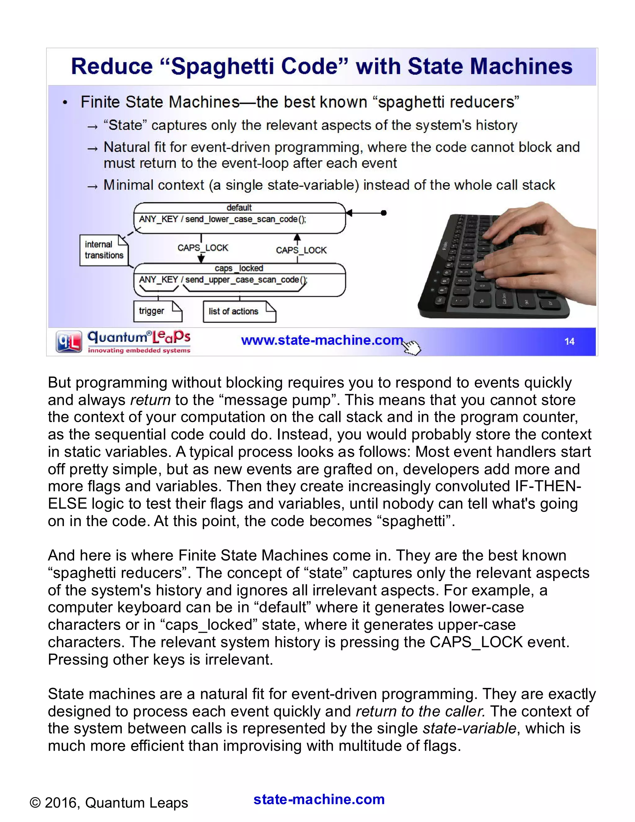 state-machine.com© 2016, Quantum Leaps
But programming without blocking requires you to respond to events quickly
and always return to the “message pump”. This means that you cannot store
the context of your computation on the call stack and in the program counter,
as the sequential code could do. Instead, you would probably store the context
in static variables. A typical process looks as follows: Most event handlers start
off pretty simple, but as new events are grafted on, developers add more and
more flags and variables. Then they create increasingly convoluted IF-THEN-
ELSE logic to test their flags and variables, until nobody can tell what's going
on in the code. At this point, the code becomes “spaghetti”.
And here is where Finite State Machines come in. They are the best known
“spaghetti reducers”. The concept of “state” captures only the relevant aspects
of the system's history and ignores all irrelevant aspects. For example, a
computer keyboard can be in “default” where it generates lower-case
characters or in “caps_locked” state, where it generates upper-case
characters. The relevant system history is pressing the CAPS_LOCK event.
Pressing other keys is irrelevant.
State machines are a natural fit for event-driven programming. They are exactly
designed to process each event quickly and return to the caller. The context of
the system between calls is represented by the single state-variable, which is
much more efficient than improvising with multitude of flags.
 