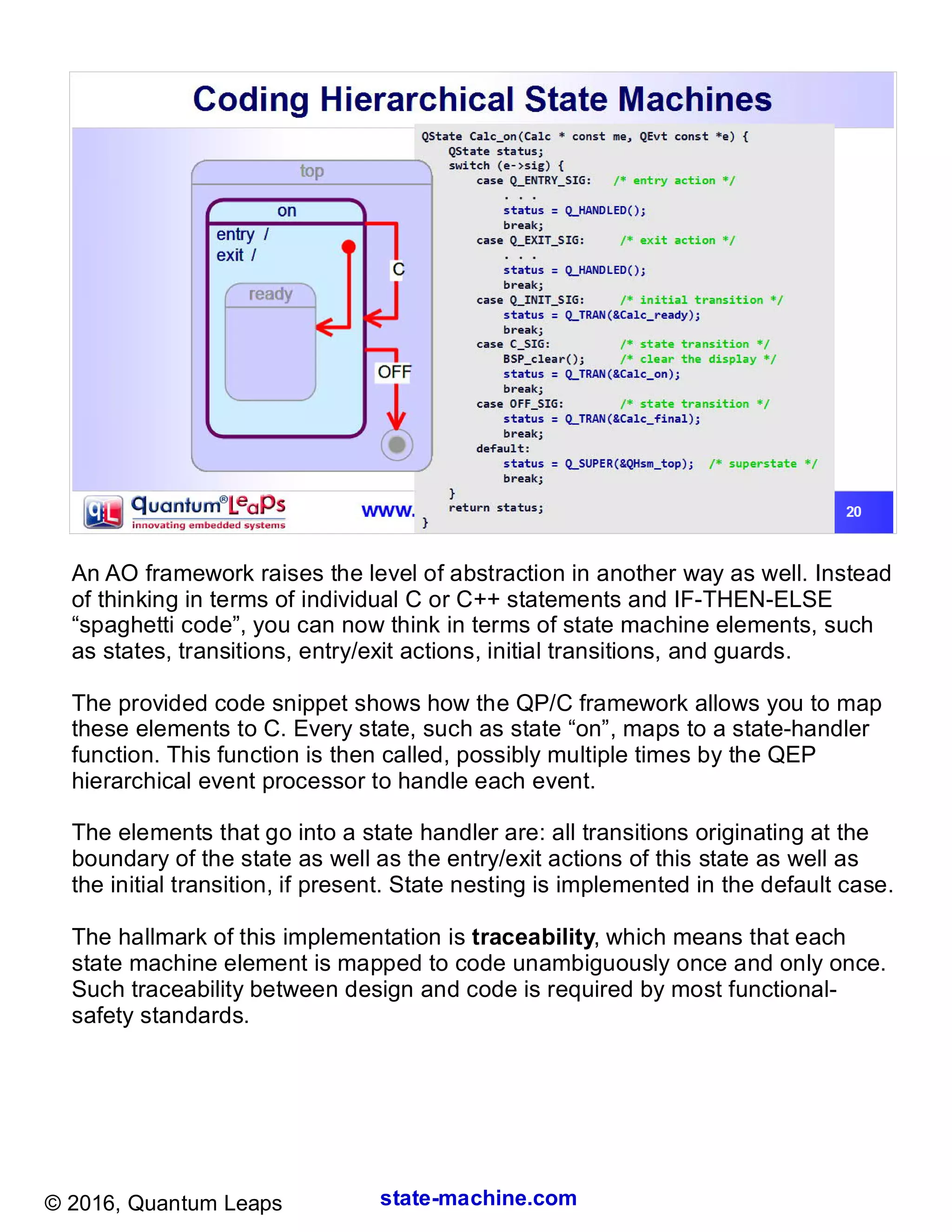 state-machine.com© 2016, Quantum Leaps
An AO framework raises the level of abstraction in another way as well. Instead
of thinking in terms of individual C or C++ statements and IF-THEN-ELSE
“spaghetti code”, you can now think in terms of state machine elements, such
as states, transitions, entry/exit actions, initial transitions, and guards.
The provided code snippet shows how the QP/C framework allows you to map
these elements to C. Every state, such as state “on”, maps to a state-handler
function. This function is then called, possibly multiple times by the QEP
hierarchical event processor to handle each event.
The elements that go into a state handler are: all transitions originating at the
boundary of the state as well as the entry/exit actions of this state as well as
the initial transition, if present. State nesting is implemented in the default case.
The hallmark of this implementation is traceability, which means that each
state machine element is mapped to code unambiguously once and only once.
Such traceability between design and code is required by most functional-
safety standards.
 