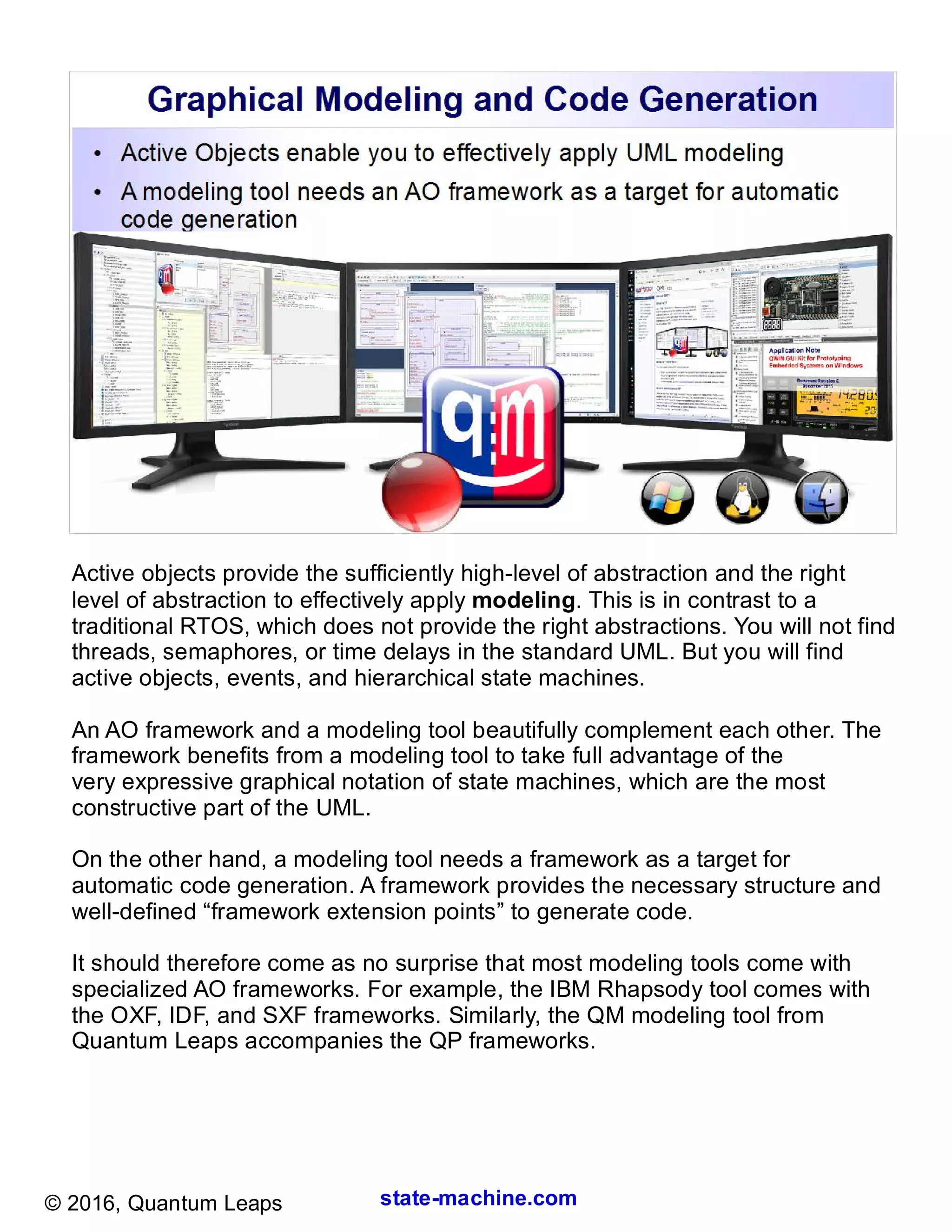 state-machine.com© 2016, Quantum Leaps
Active objects provide the sufficiently high-level of abstraction and the right
level of abstraction to effectively apply modeling. This is in contrast to a
traditional RTOS, which does not provide the right abstractions. You will not find
threads, semaphores, or time delays in the standard UML. But you will find
active objects, events, and hierarchical state machines.
An AO framework and a modeling tool beautifully complement each other. The
framework benefits from a modeling tool to take full advantage of the
very expressive graphical notation of state machines, which are the most
constructive part of the UML.
On the other hand, a modeling tool needs a framework as a target for
automatic code generation. A framework provides the necessary structure and
well-defined “framework extension points” to generate code.
It should therefore come as no surprise that most modeling tools come with
specialized AO frameworks. For example, the IBM Rhapsody tool comes with
the OXF, IDF, and SXF frameworks. Similarly, the QM modeling tool from
Quantum Leaps accompanies the QP frameworks.
 