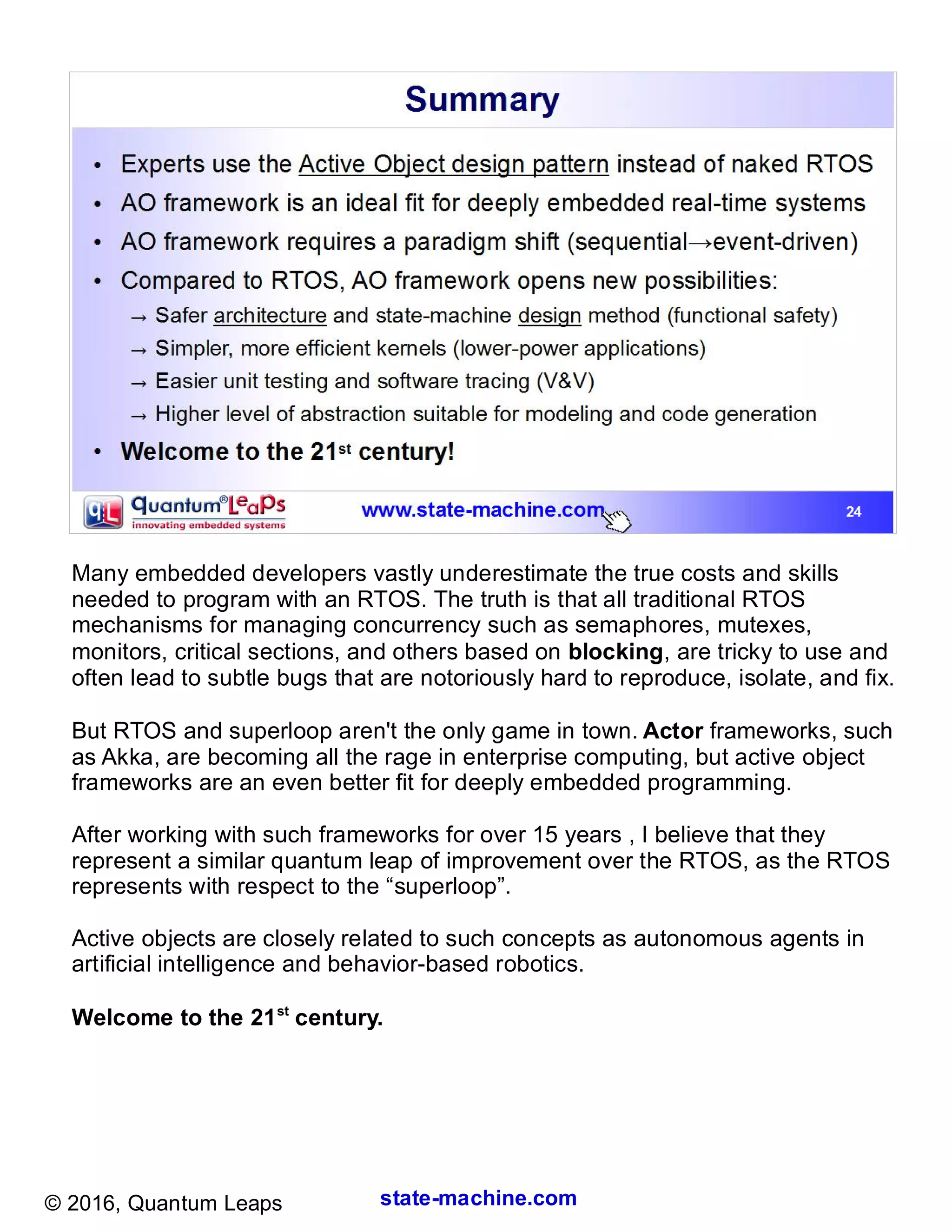 state-machine.com© 2016, Quantum Leaps
Many embedded developers vastly underestimate the true costs and skills
needed to program with an RTOS. The truth is that all traditional RTOS
mechanisms for managing concurrency such as semaphores, mutexes,
monitors, critical sections, and others based on blocking, are tricky to use and
often lead to subtle bugs that are notoriously hard to reproduce, isolate, and fix.
But RTOS and superloop aren't the only game in town. Actor frameworks, such
as Akka, are becoming all the rage in enterprise computing, but active object
frameworks are an even better fit for deeply embedded programming.
After working with such frameworks for over 15 years , I believe that they
represent a similar quantum leap of improvement over the RTOS, as the RTOS
represents with respect to the “superloop”.
Active objects are closely related to such concepts as autonomous agents in
artificial intelligence and behavior-based robotics.
Welcome to the 21st
century.
 