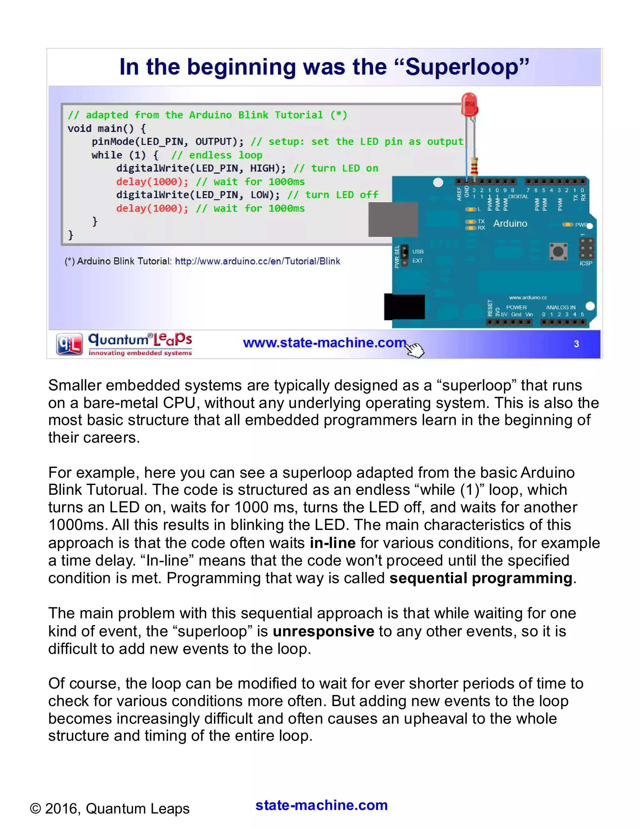 state-machine.com© 2016, Quantum Leaps
Smaller embedded systems are typically designed as a “superloop” that runs
on a bare-metal CPU, without any underlying operating system. This is also the
most basic structure that all embedded programmers learn in the beginning of
their careers.
For example, here you can see a superloop adapted from the basic Arduino
Blink Tutorual. The code is structured as an endless “while (1)” loop, which
turns an LED on, waits for 1000 ms, turns the LED off, and waits for another
1000ms. All this results in blinking the LED. The main characteristics of this
approach is that the code often waits in-line for various conditions, for example
a time delay. “In-line” means that the code won't proceed until the specified
condition is met. Programming that way is called sequential programming.
The main problem with this sequential approach is that while waiting for one
kind of event, the “superloop” is unresponsive to any other events, so it is
difficult to add new events to the loop.
Of course, the loop can be modified to wait for ever shorter periods of time to
check for various conditions more often. But adding new events to the loop
becomes increasingly difficult and often causes an upheaval to the whole
structure and timing of the entire loop.
 