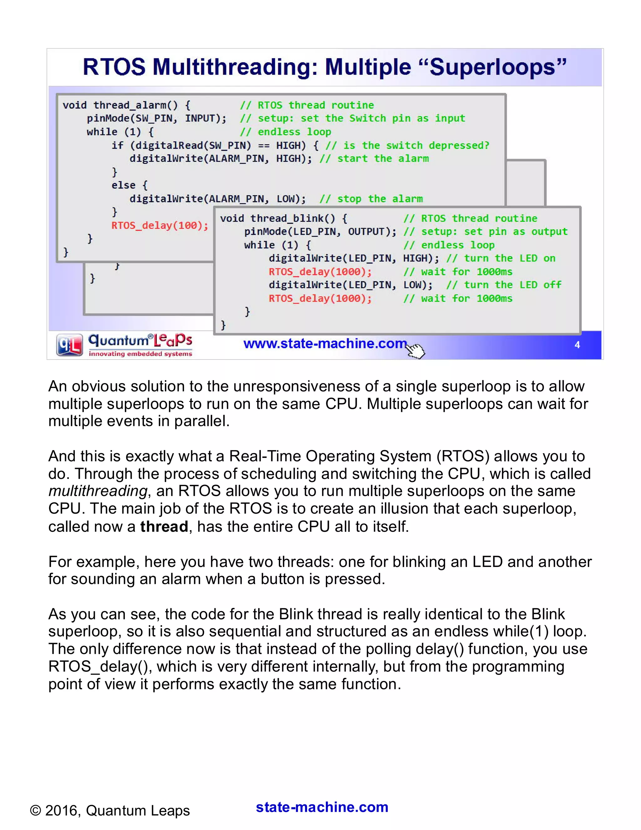 state-machine.com© 2016, Quantum Leaps
An obvious solution to the unresponsiveness of a single superloop is to allow
multiple superloops to run on the same CPU. Multiple superloops can wait for
multiple events in parallel.
And this is exactly what a Real-Time Operating System (RTOS) allows you to
do. Through the process of scheduling and switching the CPU, which is called
multithreading, an RTOS allows you to run multiple superloops on the same
CPU. The main job of the RTOS is to create an illusion that each superloop,
called now a thread, has the entire CPU all to itself.
For example, here you have two threads: one for blinking an LED and another
for sounding an alarm when a button is pressed.
As you can see, the code for the Blink thread is really identical to the Blink
superloop, so it is also sequential and structured as an endless while(1) loop.
The only difference now is that instead of the polling delay() function, you use
RTOS_delay(), which is very different internally, but from the programming
point of view it performs exactly the same function.
 