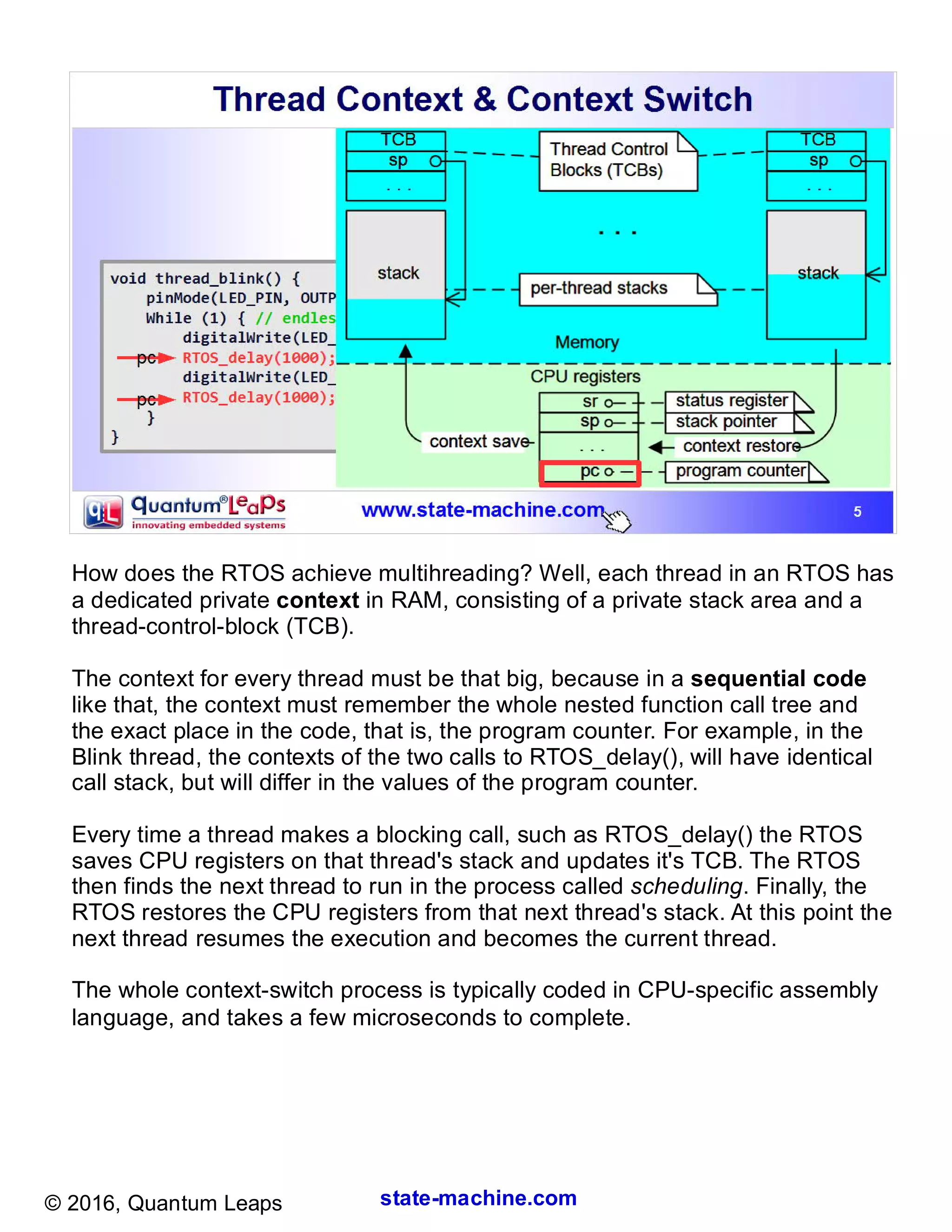 state-machine.com© 2016, Quantum Leaps
How does the RTOS achieve multihreading? Well, each thread in an RTOS has
a dedicated private context in RAM, consisting of a private stack area and a
thread-control-block (TCB).
The context for every thread must be that big, because in a sequential code
like that, the context must remember the whole nested function call tree and
the exact place in the code, that is, the program counter. For example, in the
Blink thread, the contexts of the two calls to RTOS_delay(), will have identical
call stack, but will differ in the values of the program counter.
Every time a thread makes a blocking call, such as RTOS_delay() the RTOS
saves CPU registers on that thread's stack and updates it's TCB. The RTOS
then finds the next thread to run in the process called scheduling. Finally, the
RTOS restores the CPU registers from that next thread's stack. At this point the
next thread resumes the execution and becomes the current thread.
The whole context-switch process is typically coded in CPU-specific assembly
language, and takes a few microseconds to complete.
 