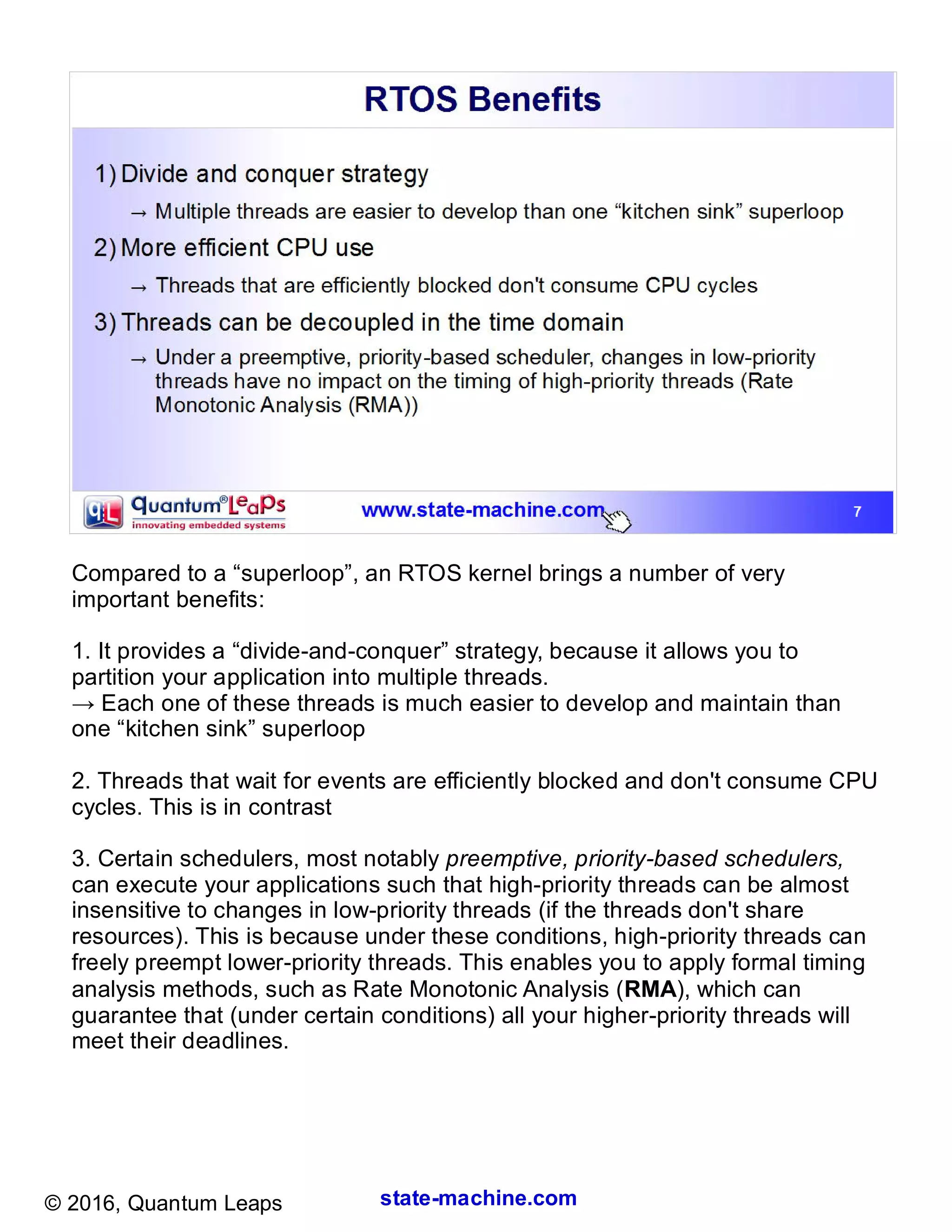 state-machine.com© 2016, Quantum Leaps
Compared to a “superloop”, an RTOS kernel brings a number of very
important benefits:
1. It provides a “divide-and-conquer” strategy, because it allows you to
partition your application into multiple threads.
→ Each one of these threads is much easier to develop and maintain than
one “kitchen sink” superloop
2. Threads that wait for events are efficiently blocked and don't consume CPU
cycles. This is in contrast to wasteful polling loops often used in the superloop.
3. Certain schedulers, most notably preemptive, priority-based schedulers,
can execute your applications such that high-priority threads can be almost
insensitive to changes in low-priority threads (if the threads don't share
resources). This is because under these conditions, high-priority threads can
freely preempt lower-priority threads. This enables you to apply formal timing
analysis methods, such as Rate Monotonic Analysis (RMA), which can
guarantee that (under certain conditions) all your higher-priority threads will
meet their deadlines.
 