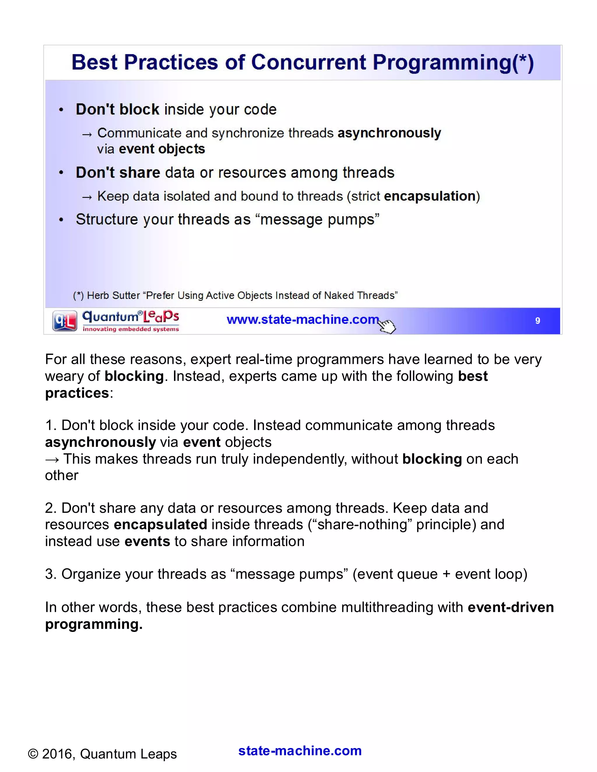 state-machine.com© 2016, Quantum Leaps
For all these reasons, expert real-time programmers have learned to be very
weary of blocking. Instead, experts came up with the following best
practices:
1. Don't block inside your code. Instead communicate among threads
asynchronously via event objects
→ This makes threads run truly independently, without blocking on each
other
2. Don't share any data or resources among threads. Keep data and
resources encapsulated inside threads (“share-nothing” principle) and
instead use events to share information
3. Organize your threads as “message pumps” (event queue + event loop)
In other words, these best practices combine multithreading with event-driven
programming.
 