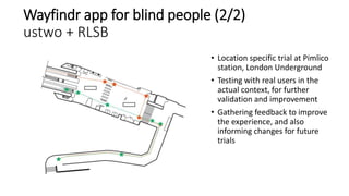 Wayfindr app for blind people (2/2)
ustwo + RLSB
• Location specific trial at Pimlico
station, London Underground
• Testin...