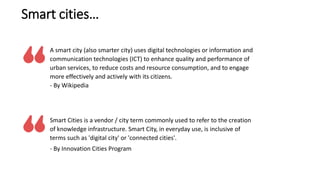 A smart city (also smarter city) uses digital technologies or information and
communication technologies (ICT) to enhance ...