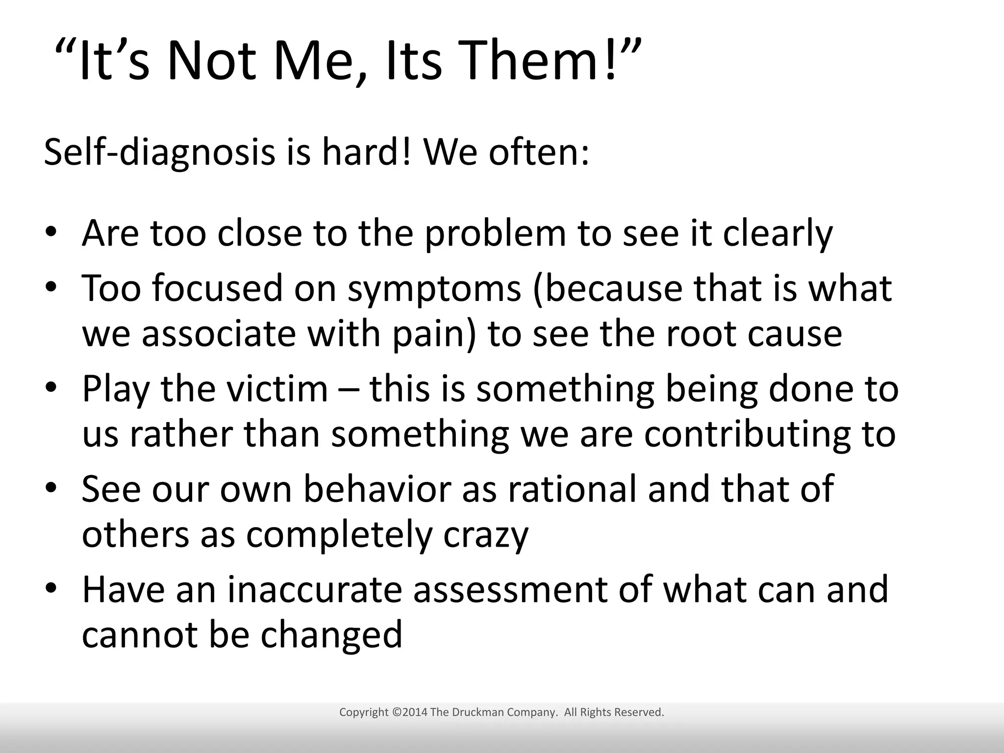 “It’s Not Me, Its Them!”
Self-diagnosis is hard! We often:
• Are too close to the problem to see it clearly
• Too focused on symptoms (because that is what
we associate with pain) to see the root cause
• Play the victim – this is something being done to
us rather than something we are contributing to
• See our own behavior as rational and that of
others as completely crazy
• Have an inaccurate assessment of what can and
cannot be changed
Copyright ©2014 The Druckman Company. All Rights Reserved.

 
