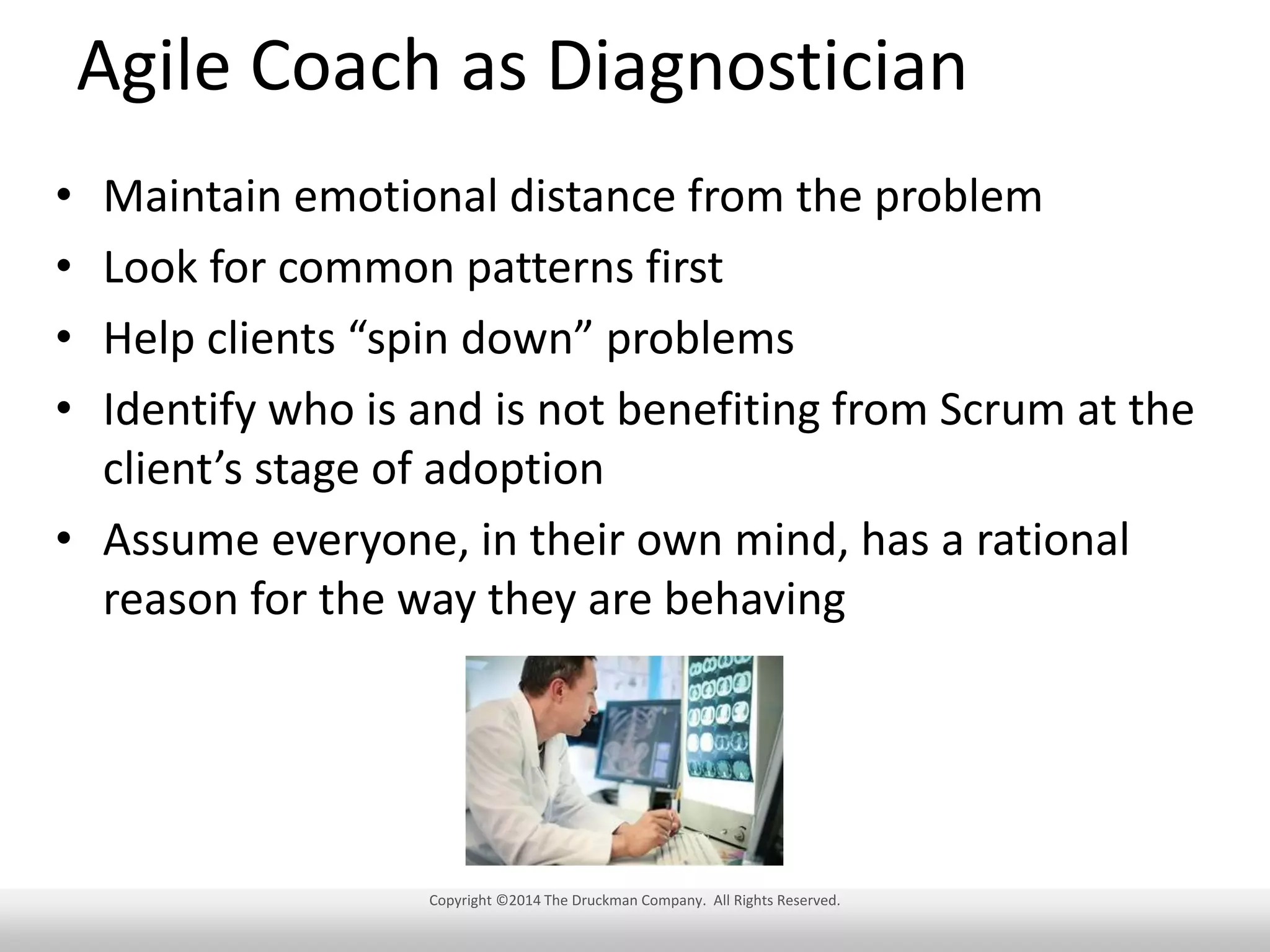 Agile Coach as Diagnostician
•
•
•
•

Maintain emotional distance from the problem
Look for common patterns first
Help clients “spin down” problems
Identify who is and is not benefiting from Scrum at the
client’s stage of adoption
• Assume everyone, in their own mind, has a rational
reason for the way they are behaving

Copyright ©2014 The Druckman Company. All Rights Reserved.

 