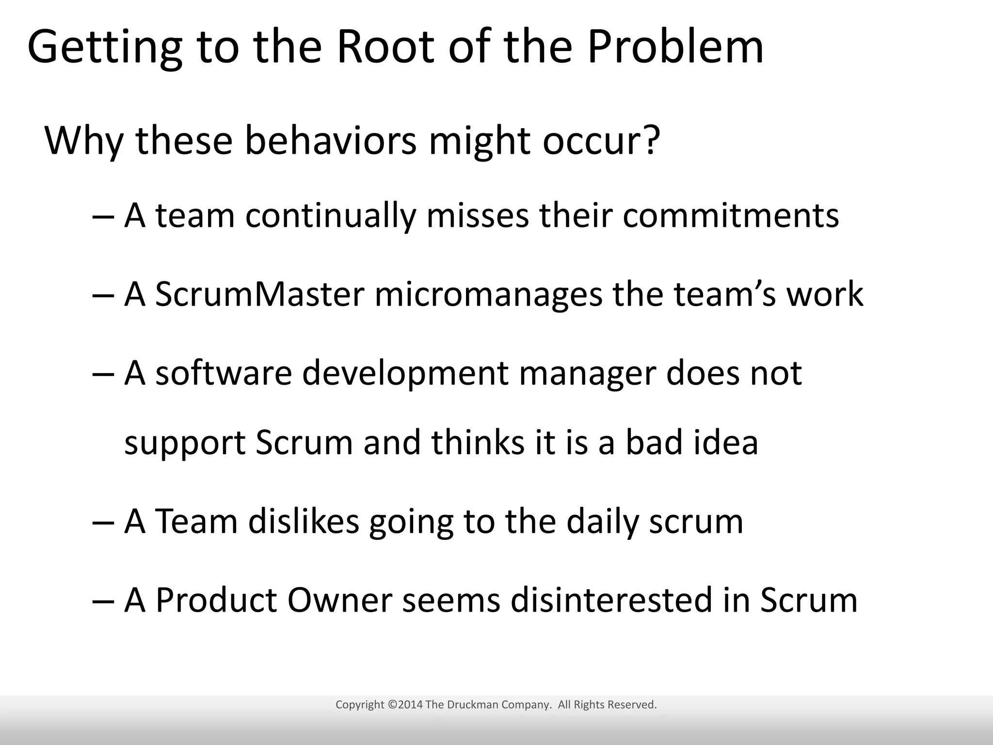 Getting to the Root of the Problem
Why these behaviors might occur?
– A team continually misses their commitments
– A ScrumMaster micromanages the team’s work
– A software development manager does not
support Scrum and thinks it is a bad idea
– A Team dislikes going to the daily scrum
– A Product Owner seems disinterested in Scrum
Copyright ©2014 The Druckman Company. All Rights Reserved.

 