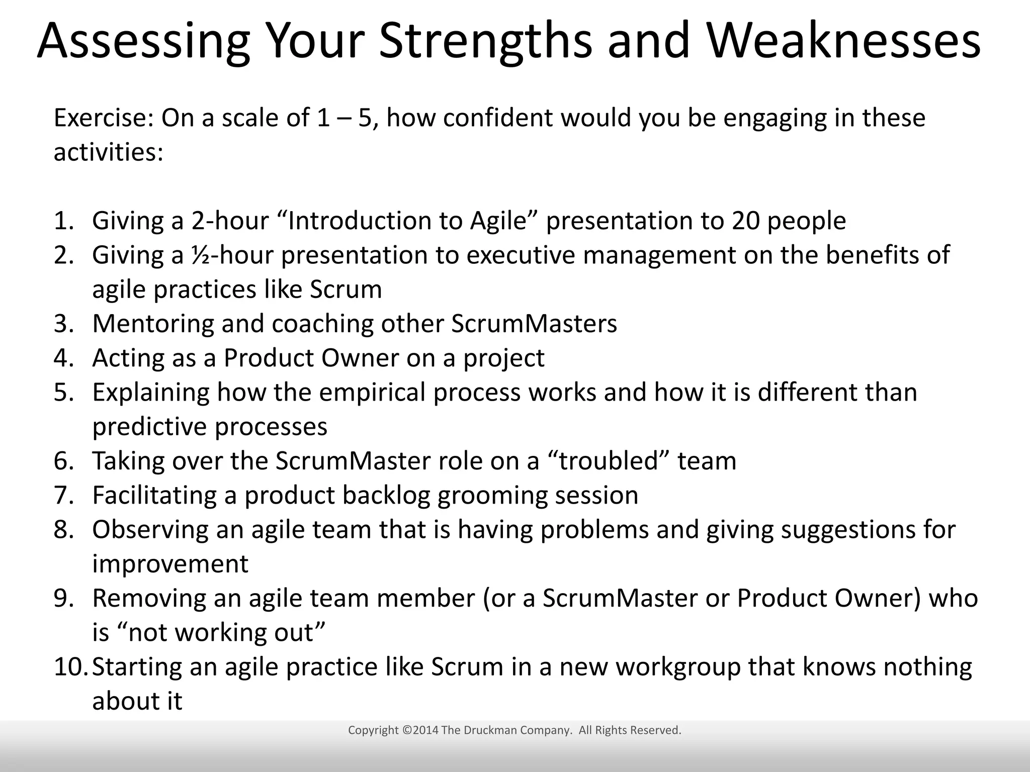 Assessing Your Strengths and Weaknesses
Exercise: On a scale of 1 – 5, how confident would you be engaging in these
activities:
1. Giving a 2-hour “Introduction to Agile” presentation to 20 people
2. Giving a ½-hour presentation to executive management on the benefits of
agile practices like Scrum
3. Mentoring and coaching other ScrumMasters
4. Acting as a Product Owner on a project
5. Explaining how the empirical process works and how it is different than
predictive processes
6. Taking over the ScrumMaster role on a “troubled” team
7. Facilitating a product backlog grooming session
8. Observing an agile team that is having problems and giving suggestions for
improvement
9. Removing an agile team member (or a ScrumMaster or Product Owner) who
is “not working out”
10.Starting an agile practice like Scrum in a new workgroup that knows nothing
about it
Copyright ©2014 The Druckman Company. All Rights Reserved.

 