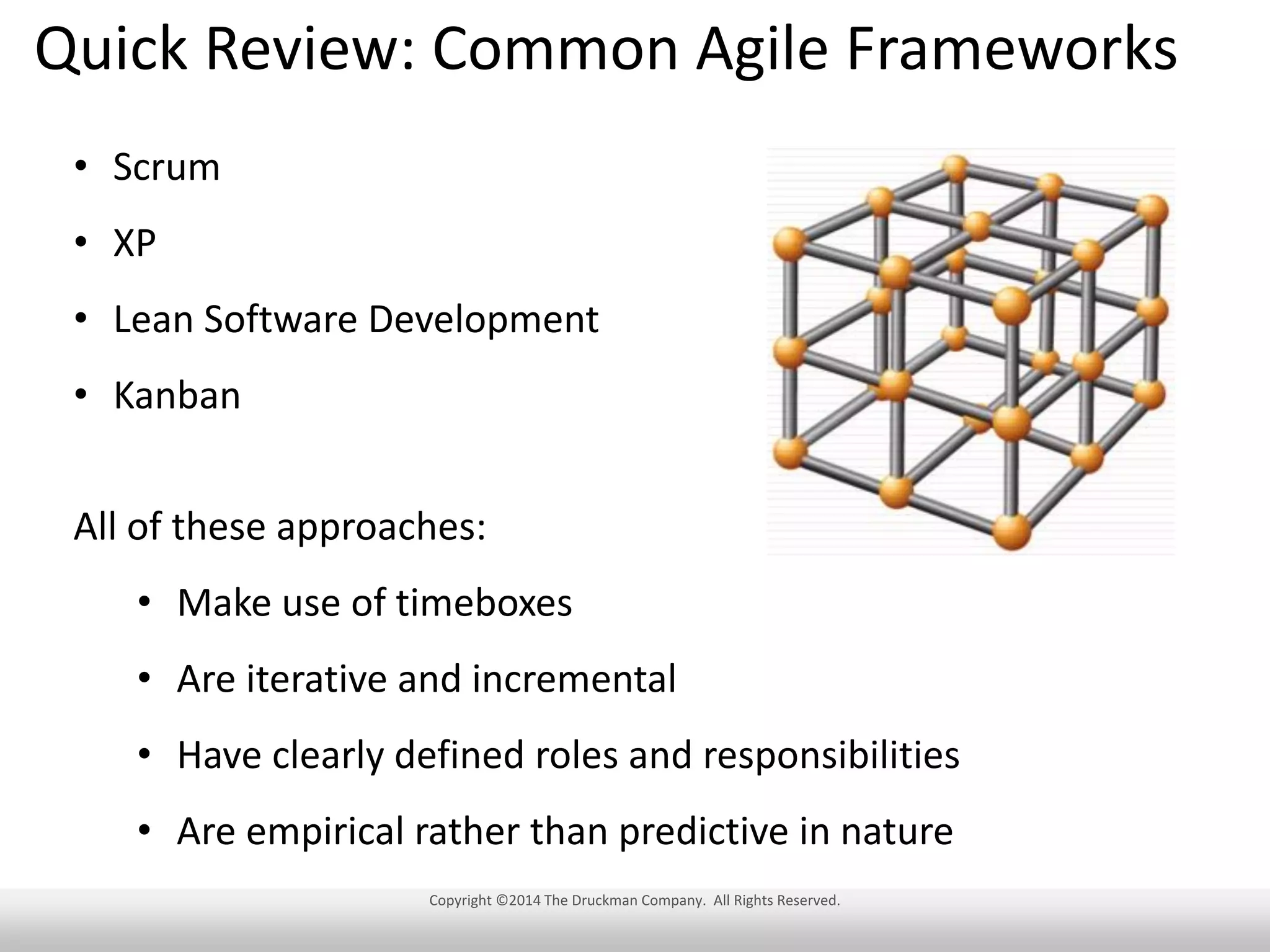 Quick Review: Common Agile Frameworks
• Scrum
• XP
• Lean Software Development
• Kanban
All of these approaches:

• Make use of timeboxes
• Are iterative and incremental
• Have clearly defined roles and responsibilities
• Are empirical rather than predictive in nature
Copyright ©2014 The Druckman Company. All Rights Reserved.

 