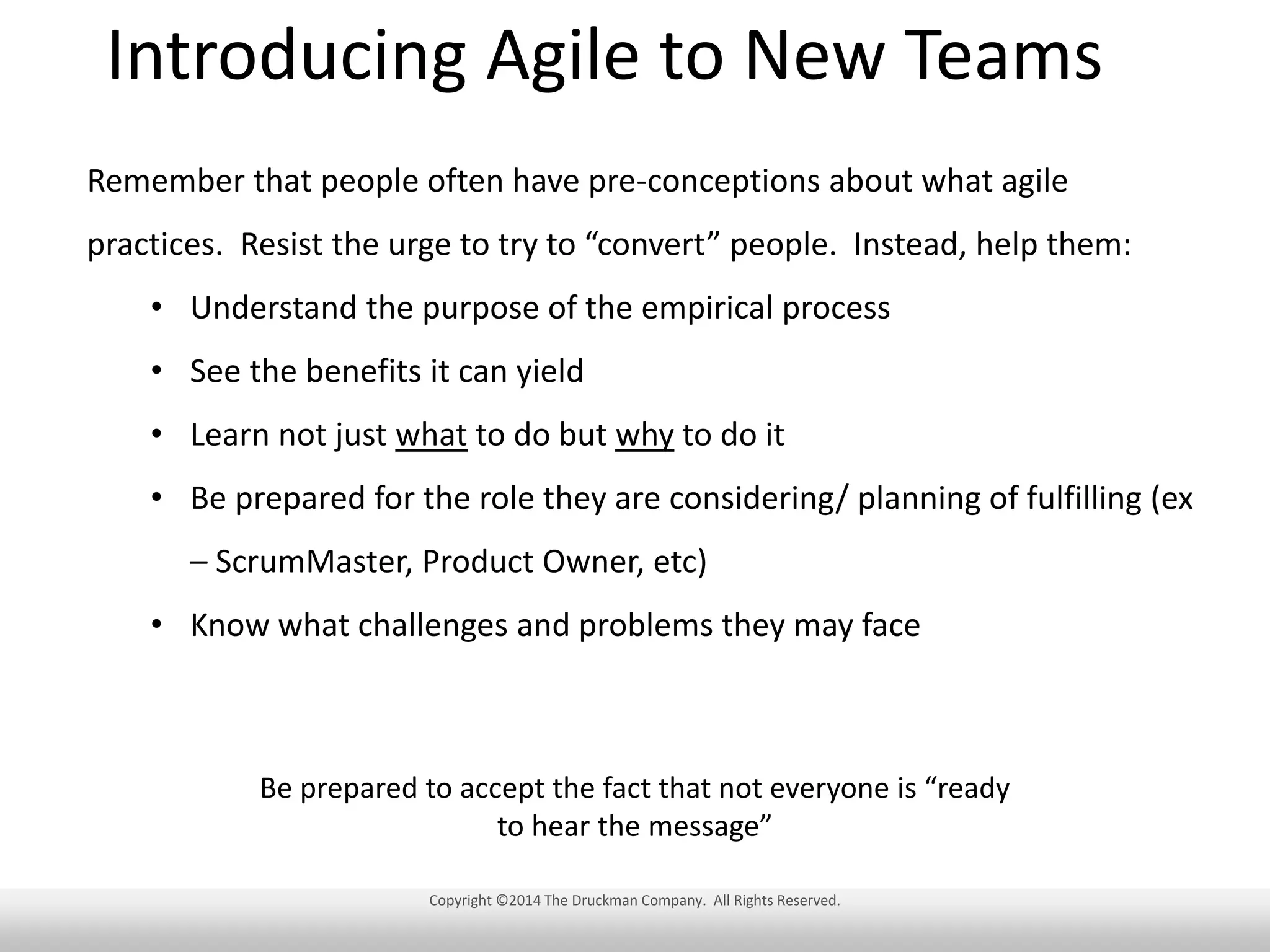 Introducing Agile to New Teams
Remember that people often have pre-conceptions about what agile
practices. Resist the urge to try to “convert” people. Instead, help them:
• Understand the purpose of the empirical process
• See the benefits it can yield
• Learn not just what to do but why to do it
• Be prepared for the role they are considering/ planning of fulfilling (ex
– ScrumMaster, Product Owner, etc)
• Know what challenges and problems they may face

Be prepared to accept the fact that not everyone is “ready
to hear the message”
Copyright ©2014 The Druckman Company. All Rights Reserved.

 
