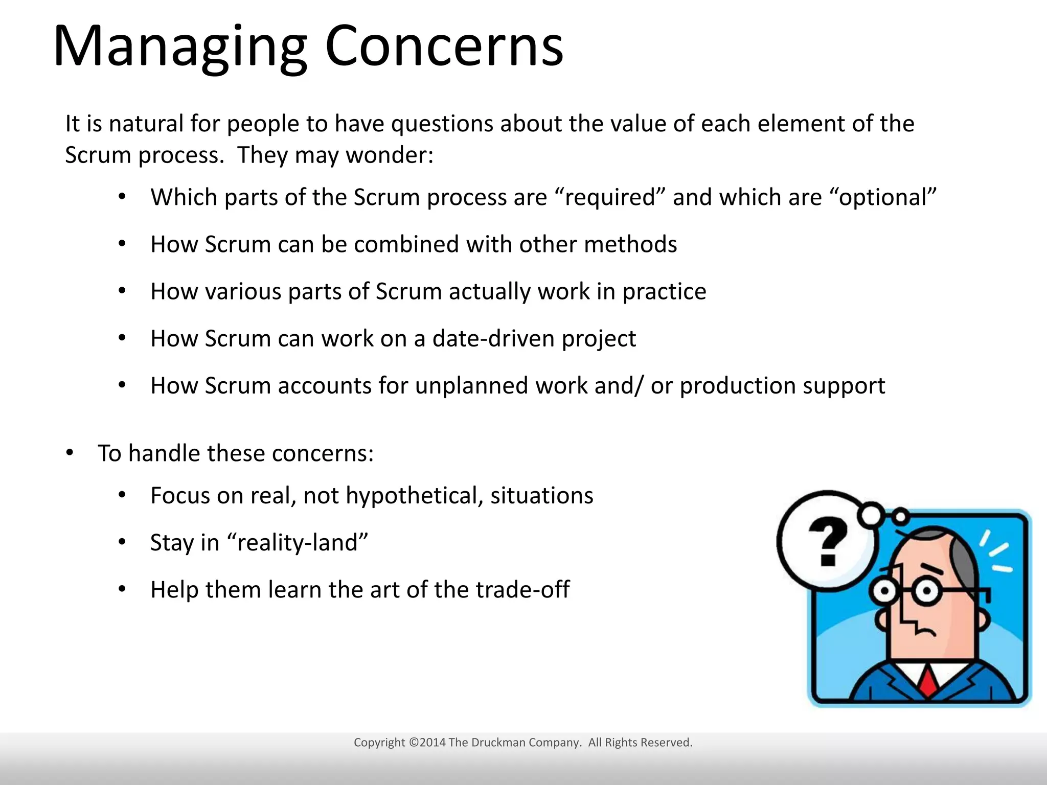 Managing Concerns
It is natural for people to have questions about the value of each element of the
Scrum process. They may wonder:
• Which parts of the Scrum process are “required” and which are “optional”
• How Scrum can be combined with other methods
• How various parts of Scrum actually work in practice
• How Scrum can work on a date-driven project
• How Scrum accounts for unplanned work and/ or production support
• To handle these concerns:
• Focus on real, not hypothetical, situations
• Stay in “reality-land”
• Help them learn the art of the trade-off

Copyright ©2014 The Druckman Company. All Rights Reserved.

 