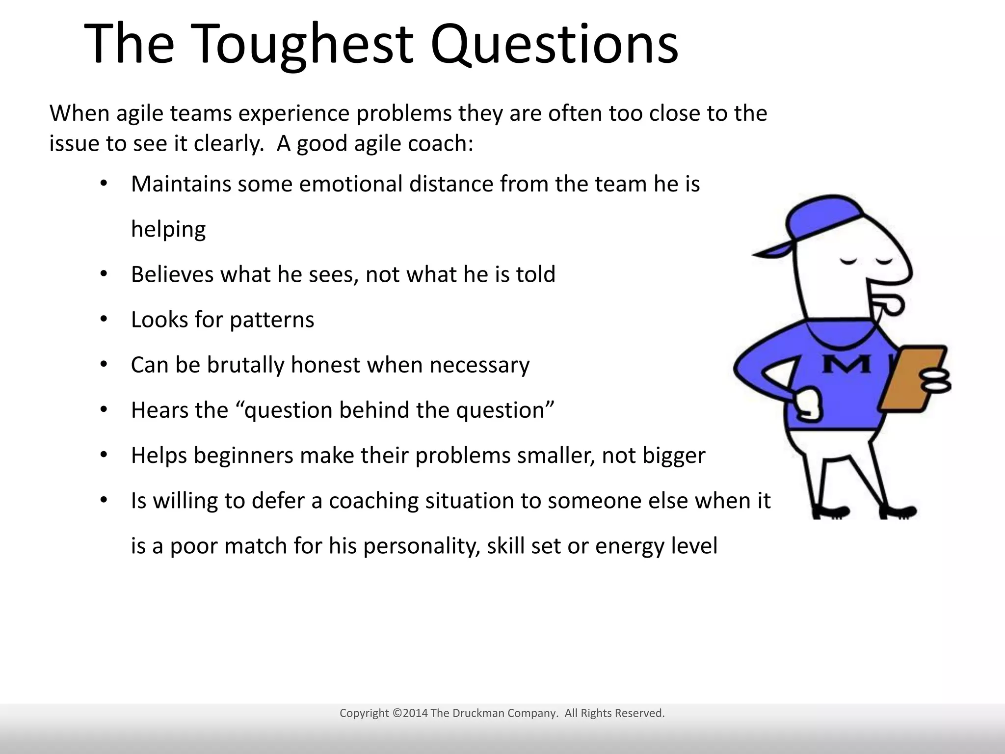 The Toughest Questions
When agile teams experience problems they are often too close to the
issue to see it clearly. A good agile coach:
• Maintains some emotional distance from the team he is
helping
• Believes what he sees, not what he is told
• Looks for patterns
• Can be brutally honest when necessary
• Hears the “question behind the question”
• Helps beginners make their problems smaller, not bigger
• Is willing to defer a coaching situation to someone else when it
is a poor match for his personality, skill set or energy level

Copyright ©2014 The Druckman Company. All Rights Reserved.

 