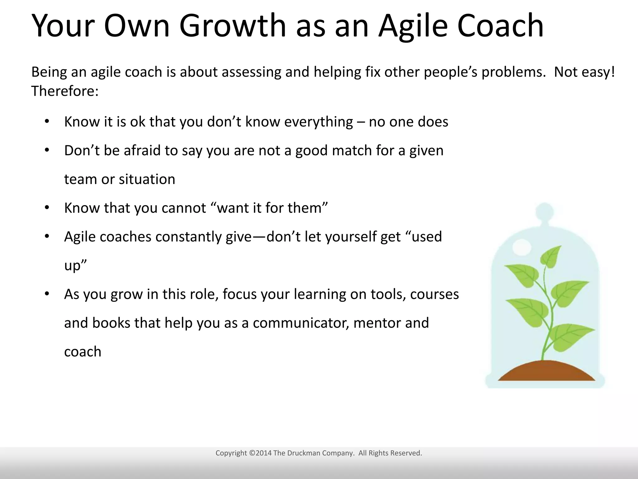 Your Own Growth as an Agile Coach
Being an agile coach is about assessing and helping fix other people’s problems. Not easy!
Therefore:
• Know it is ok that you don’t know everything – no one does
• Don’t be afraid to say you are not a good match for a given
team or situation
• Know that you cannot “want it for them”
• Agile coaches constantly give—don’t let yourself get “used
up”
• As you grow in this role, focus your learning on tools, courses
and books that help you as a communicator, mentor and
coach

Copyright ©2014 The Druckman Company. All Rights Reserved.

 