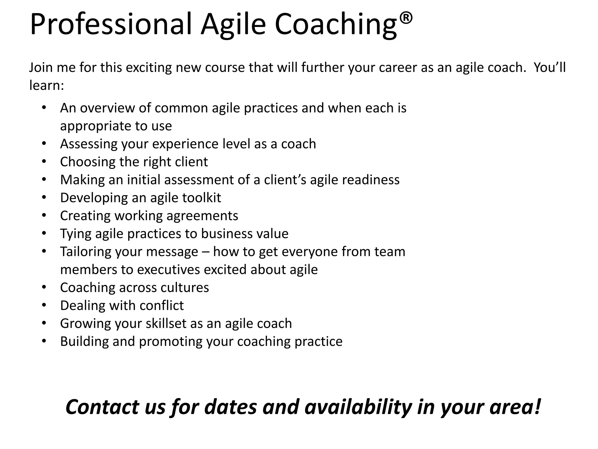 Professional Agile Coaching®
Join me for this exciting new course that will further your career as an agile coach. You’ll
learn:
• An overview of common agile practices and when each is
appropriate to use
• Assessing your experience level as a coach
• Choosing the right client
• Making an initial assessment of a client’s agile readiness
• Developing an agile toolkit
• Creating working agreements
• Tying agile practices to business value
• Tailoring your message – how to get everyone from team
members to executives excited about agile
• Coaching across cultures
• Dealing with conflict
• Growing your skillset as an agile coach
• Building and promoting your coaching practice

Contact us for dates and availability in your area!

 