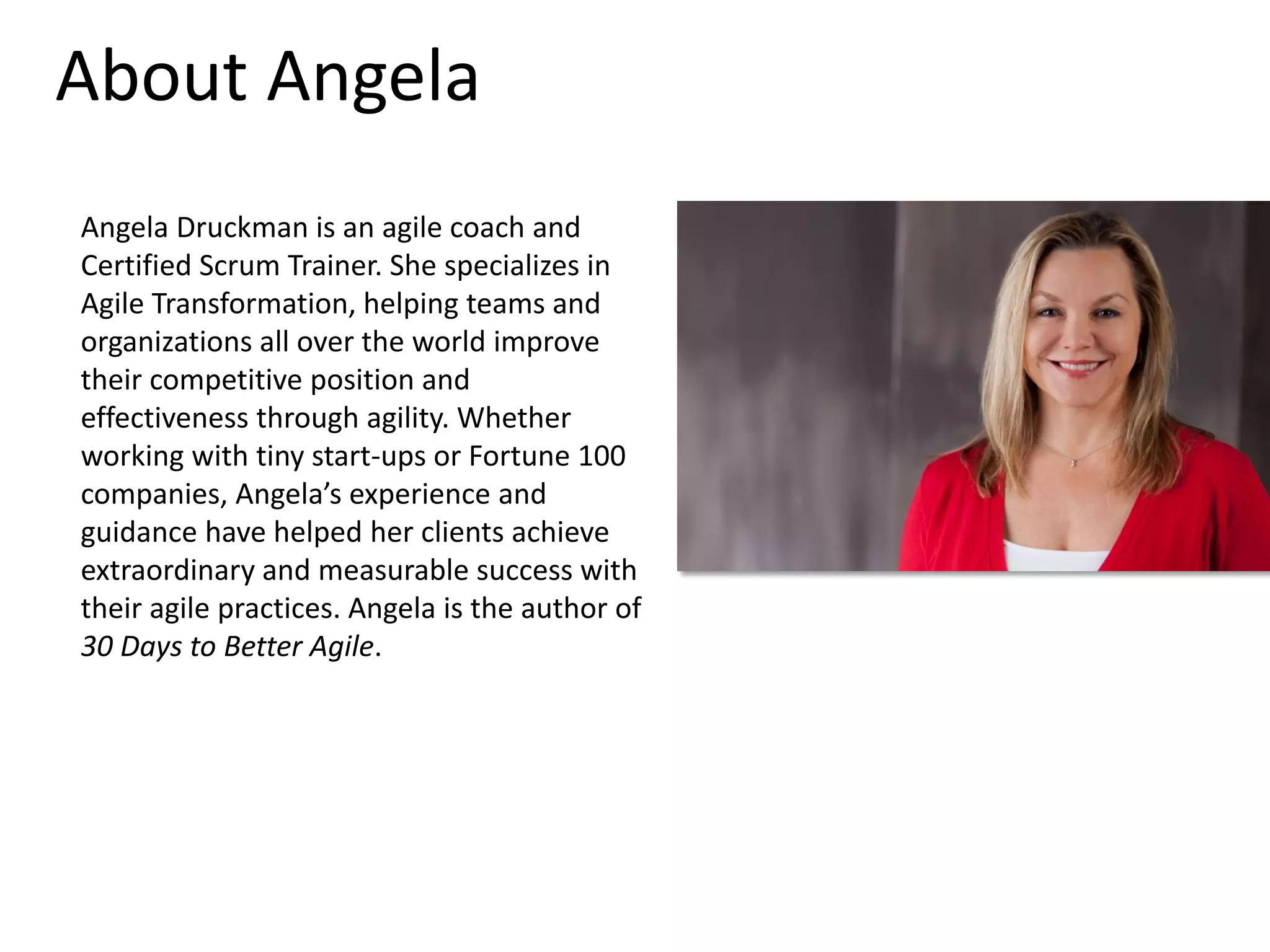 About Angela
Angela Druckman is an agile coach and
Certified Scrum Trainer. She specializes in
Agile Transformation, helping teams and
organizations all over the world improve
their competitive position and
effectiveness through agility. Whether
working with tiny start-ups or Fortune 100
companies, Angela’s experience and
guidance have helped her clients achieve
extraordinary and measurable success with
their agile practices. Angela is the author of
30 Days to Better Agile.

 
