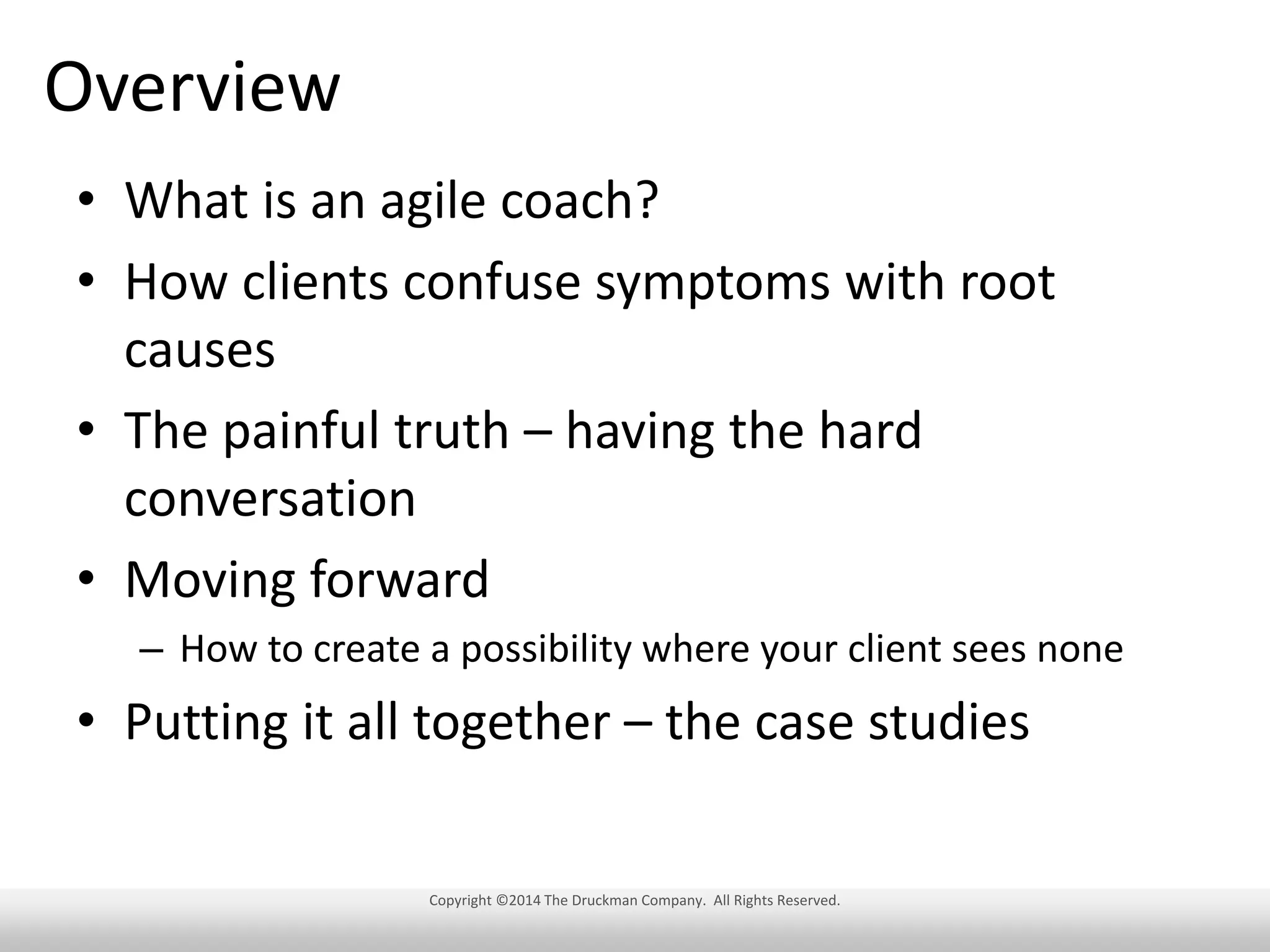 Overview
• What is an agile coach?
• How clients confuse symptoms with root
causes
• The painful truth – having the hard
conversation
• Moving forward
– How to create a possibility where your client sees none

• Putting it all together – the case studies
Copyright ©2014 The Druckman Company. All Rights Reserved.

 
