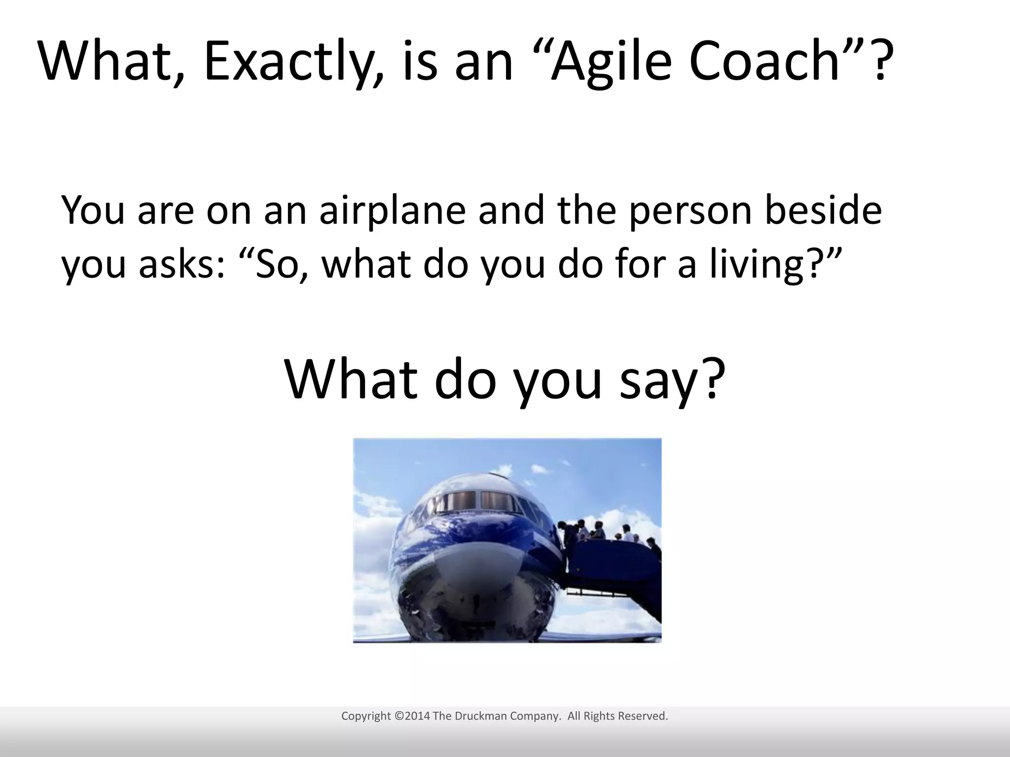 What, Exactly, is an “Agile Coach”?
You are on an airplane and the person beside
you asks: “So, what do you do for a living?”

What do you say?

Copyright ©2014 The Druckman Company. All Rights Reserved.

 