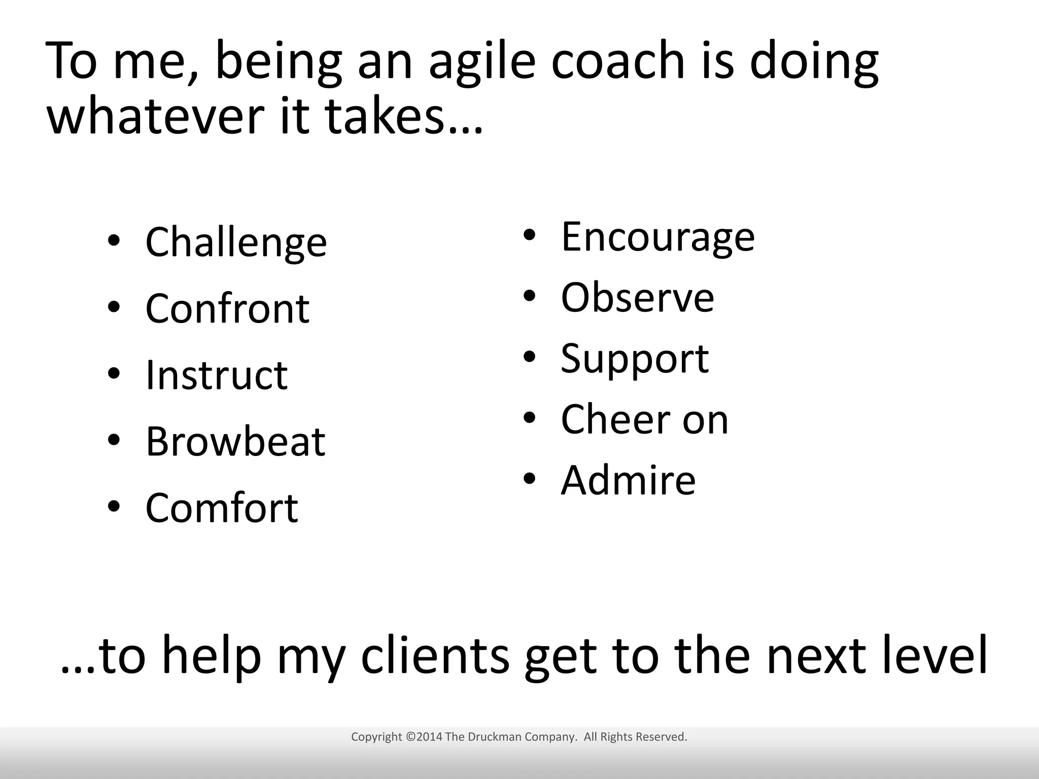 To me, being an agile coach is doing
whatever it takes…
•
•
•
•
•

Challenge
Confront
Instruct
Browbeat
Comfort

•
•
•
•
•

Encourage
Observe
Support
Cheer on
Admire

…to help my clients get to the next level
Copyright ©2014 The Druckman Company. All Rights Reserved.

 