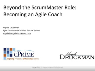 Beyond the ScrumMaster Role:
Becoming an Agile Coach
Angela Druckman
Agile Coach and Certified Scrum Trainer
angela@angeladruckman.com

Copyright ©2014 The Druckman Company. All Rights Reserved.

 