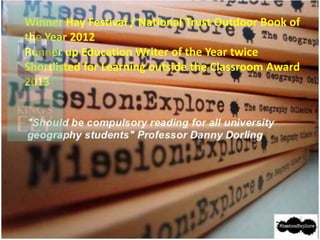 Winner Hay Festival / National Trust Outdoor Book of
the Year 2012
Runner up Education Writer of the Year twice
Shortlisted for Learning outside the Classroom Award
2013
 