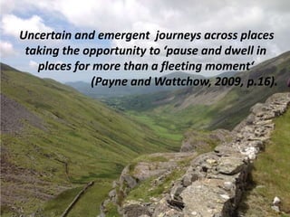 Uncertain and emergent journeys across places
taking the opportunity to ‘pause and dwell in
places for more than a fleeting moment‘
(Payne and Wattchow, 2009, p.16).
 