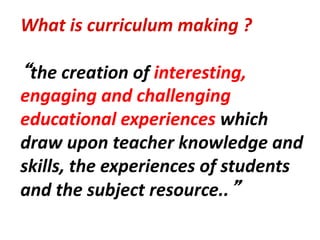What is curriculum making ?
“the creation of interesting,
engaging and challenging
educational experiences which
draw upon teacher knowledge and
skills, the experiences of students
and the subject resource..”
 