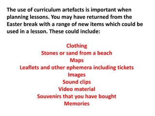The use of curriculum artefacts is important when
planning lessons. You may have returned from the
Easter break with a range of new items which could be
used in a lesson. These could include:
Clothing
Stones or sand from a beach
Maps
Leaflets and other ephemera including tickets
Images
Sound clips
Video material
Souvenirs that you have bought
Memories
 