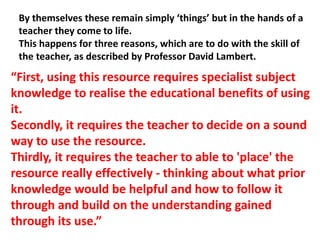 By themselves these remain simply ‘things’ but in the hands of a
teacher they come to life.
This happens for three reasons, which are to do with the skill of
the teacher, as described by Professor David Lambert.
“First, using this resource requires specialist subject
knowledge to realise the educational benefits of using
it.
Secondly, it requires the teacher to decide on a sound
way to use the resource.
Thirdly, it requires the teacher to able to 'place' the
resource really effectively - thinking about what prior
knowledge would be helpful and how to follow it
through and build on the understanding gained
through its use.”
 