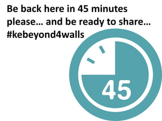 Be back here in 45 minutes
please… and be ready to share…
#kebeyond4walls
 
