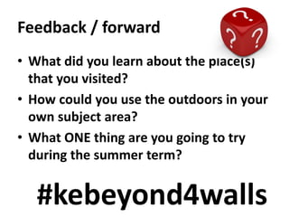 Feedback / forward
• What did you learn about the place(s)
that you visited?
• How could you use the outdoors in your
own subject area?
• What ONE thing are you going to try
during the summer term?
#kebeyond4walls
 