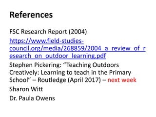References
FSC Research Report (2004)
https://www.field-studies-
council.org/media/268859/2004_a_review_of_r
esearch_on_outdoor_learning.pdf
Stephen Pickering: “Teaching Outdoors
Creatively: Learning to teach in the Primary
School” – Routledge (April 2017) – next week
Sharon Witt
Dr. Paula Owens
 