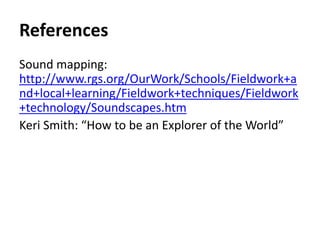 References
Sound mapping:
http://www.rgs.org/OurWork/Schools/Fieldwork+a
nd+local+learning/Fieldwork+techniques/Fieldwork
+technology/Soundscapes.htm
Keri Smith: “How to be an Explorer of the World”
 