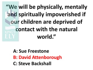 “We will be physically, mentally
and spiritually impoverished if
our children are deprived of
contact with the natural
world.”
A: Sue Freestone
B: David Attenborough
C: Steve Backshall
 