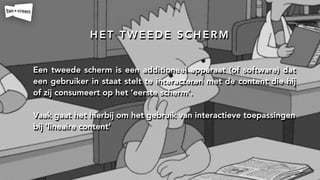 H E T T W E E D E S C H E R M
Een tweede scherm is een additioneel apparaat (of software) dat
een gebruiker in staat stelt te interacteren met de content die hij
of zij consumeert op het ‘eerste scherm’.
!
Vaak gaat het hierbij om het gebruik van interactieve toepassingen
bij ‘lineaire content’
 