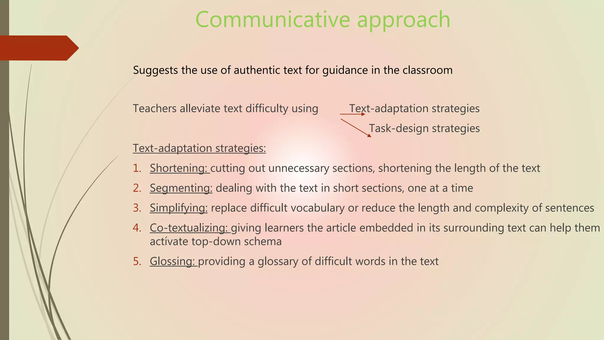 Communicative approach
Suggests the use of authentic text for guidance in the classroom
Teachers alleviate text difficulty using Text-adaptation strategies
Task-design strategies
Text-adaptation strategies:
1. Shortening: cutting out unnecessary sections, shortening the length of the text
2. Segmenting: dealing with the text in short sections, one at a time
3. Simplifying: replace difficult vocabulary or reduce the length and complexity of sentences
4. Co-textualizing: giving learners the article embedded in its surrounding text can help them
actívate top-down schema
5. Glossing: providing a glossary of difficult words in the text
 