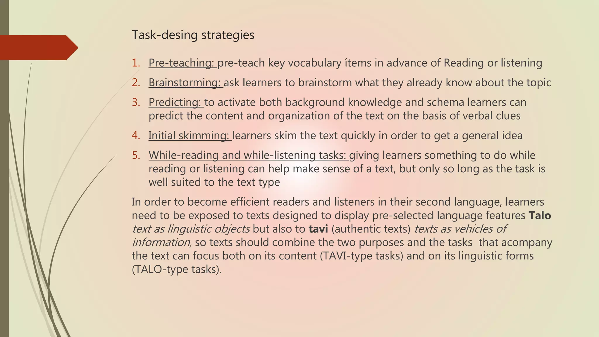 Task-desing strategies
1. Pre-teaching: pre-teach key vocabulary ítems in advance of Reading or listening
2. Brainstorming: ask learners to brainstorm what they already know about the topic
3. Predicting: to activate both background knowledge and schema learners can
predict the content and organization of the text on the basis of verbal clues
4. Initial skimming: learners skim the text quickly in order to get a general idea
5. While-reading and while-listening tasks: giving learners something to do while
reading or listening can help make sense of a text, but only so long as the task is
well suited to the text type
In order to become efficient readers and listeners in their second language, learners
need to be exposed to texts designed to display pre-selected language features Talo
text as linguistic objects but also to tavi (authentic texts) texts as vehicles of
information, so texts should combine the two purposes and the tasks that acompany
the text can focus both on its content (TAVI-type tasks) and on its linguistic forms
(TALO-type tasks).
 
