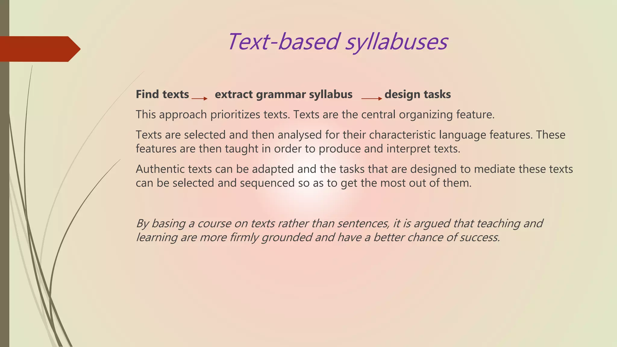 Text-based syllabuses
Find texts extract grammar syllabus design tasks
This approach prioritizes texts. Texts are the central organizing feature.
Texts are selected and then analysed for their characteristic language features. These
features are then taught in order to produce and interpret texts.
Authentic texts can be adapted and the tasks that are designed to mediate these texts
can be selected and sequenced so as to get the most out of them.
By basing a course on texts rather than sentences, it is argued that teaching and
learning are more firmly grounded and have a better chance of success.
 