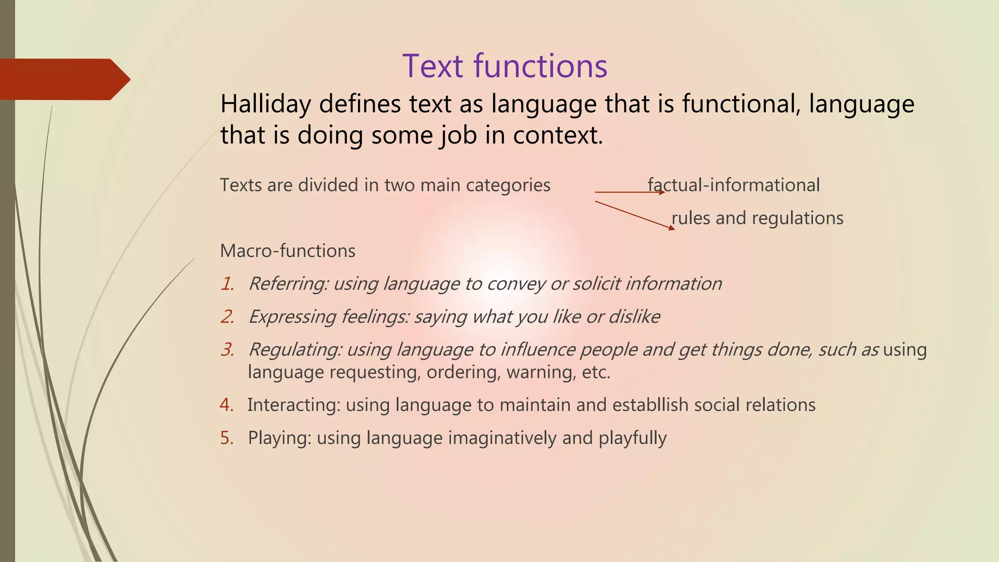 Text functions
Halliday defines text as language that is functional, language
that is doing some job in context.
Texts are divided in two main categories factual-informational
rules and regulations
Macro-functions
1. Referring: using language to convey or solicit information
2. Expressing feelings: saying what you like or dislike
3. Regulating: using language to influence people and get things done, such as using
language requesting, ordering, warning, etc.
4. Interacting: using language to maintain and establlish social relations
5. Playing: using language imaginatively and playfully
 