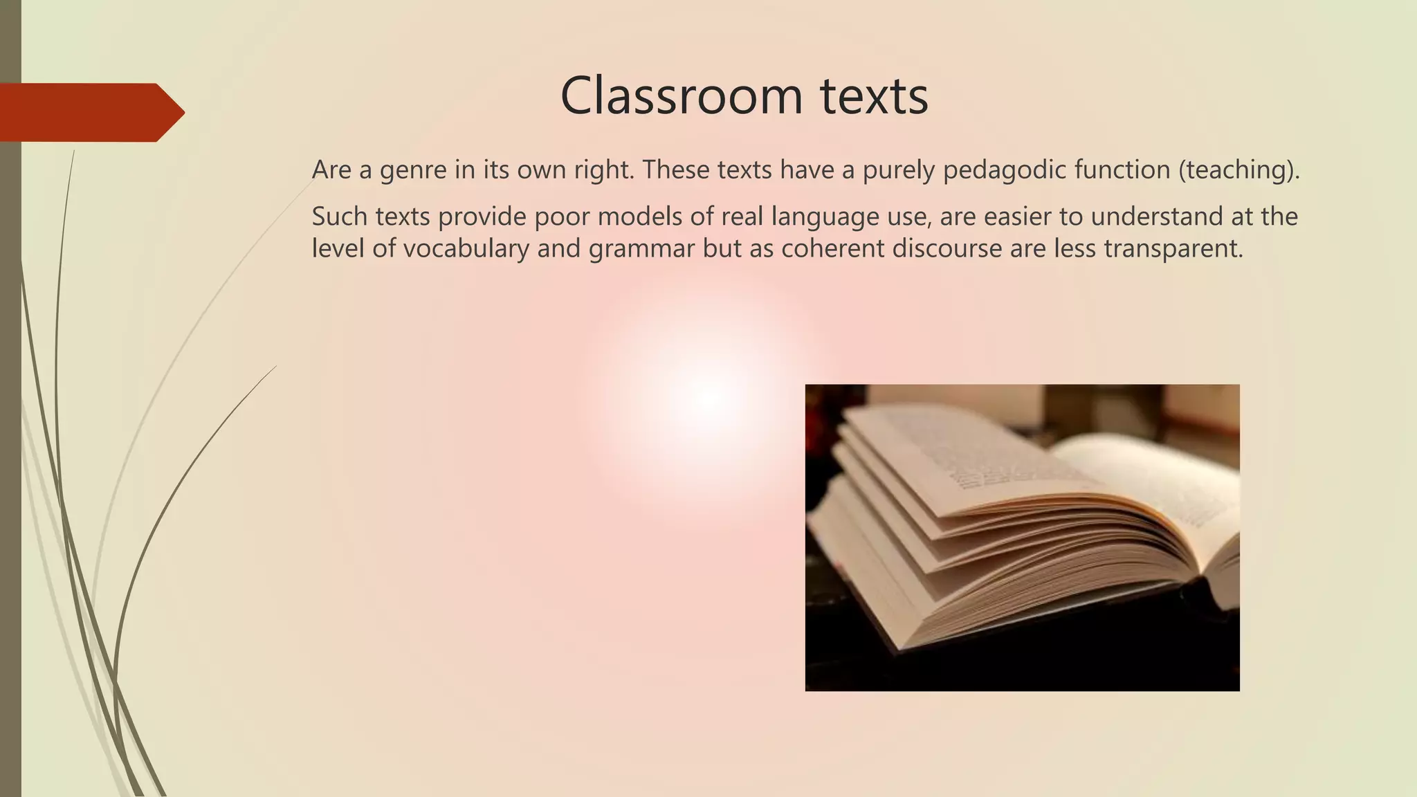 Classroom texts
Are a genre in its own right. These texts have a purely pedagodic function (teaching).
Such texts provide poor models of real language use, are easier to understand at the
level of vocabulary and grammar but as coherent discourse are less transparent.
 