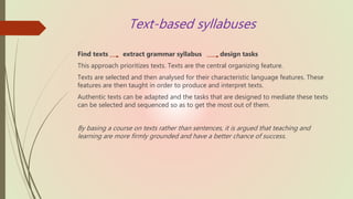 Text-based syllabuses
Find texts extract grammar syllabus design tasks
This approach prioritizes texts. Texts are the central organizing feature.
Texts are selected and then analysed for their characteristic language features. These
features are then taught in order to produce and interpret texts.
Authentic texts can be adapted and the tasks that are designed to mediate these texts
can be selected and sequenced so as to get the most out of them.
By basing a course on texts rather than sentences, it is argued that teaching and
learning are more firmly grounded and have a better chance of success.
 