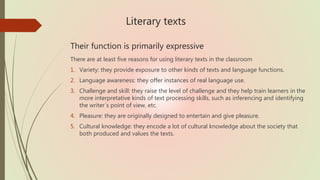 Literary texts
Their function is primarily expressive
There are at least five reasons for using literary texts in the classroom
1. Variety: they provide exposure to other kinds of texts and language functions.
2. Language awareness: they offer instances of real language use.
3. Challenge and skill: they raise the level of challenge and they help train learners in the
more interpretative kinds of text processing skills, such as inferencing and identifying
the writer´s point of view, etc.
4. Pleasure: they are originally designed to entertain and give pleasure.
5. Cultural knowledge: they encode a lot of cultural knowledge about the society that
both produced and values the texts.
 