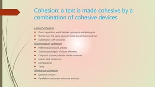 Cohesion: a text is made cohesive by a
combination of cohesive devices
Lexical cohesion
 Direct repetition, word families, synonyms and antonyms
 Words from the same semantic field, lexical chains and lists
 Substitution with one/ones
Grammatical cohesion
 Reference: pronouns, articles
 Substitution/ellipsis of clause elements
 Conjuncts (connect clauses inside sentences
 Linkers (link sentences)
 Comparatives
 Tense
Rhetorical cohesion
 Question-answer
 Parallelism (sentences echo one another)
 