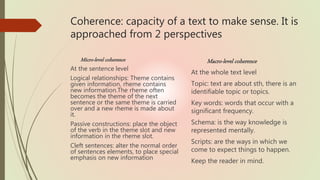 Coherence: capacity of a text to make sense. It is
approached from 2 perspectives
Micro-level coherence
At the sentence level
Logical relationships: Theme contains
given information, rheme contains
new information.The rheme often
becomes the theme of the next
sentence or the same theme is carried
over and a new rheme is made about
it.
Passive constructions: place the object
of the verb in the theme slot and new
information in the rheme slot.
Cleft sentences: alter the normal order
of sentences elements, to place special
emphasis on new information
Macro-level coherence
At the whole text level
Topic: text are about sth, there is an
identifiable topic or topics.
Key words: words that occur with a
significant frequency.
Schema: is the way knowledge is
represented mentally.
Scripts: are the ways in which we
come to expect things to happen.
Keep the reader in mind.
 