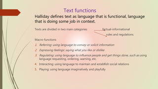 Text functions
Halliday defines text as language that is functional, language
that is doing some job in context.
Texts are divided in two main categories factual-informational
rules and regulations
Macro-functions
1. Referring: using language to convey or solicit information
2. Expressing feelings: saying what you like or dislike
3. Regulating: using language to influence people and get things done, such as using
language requesting, ordering, warning, etc.
4. Interacting: using language to maintain and establlish social relations
5. Playing: using language imaginatively and playfully
 