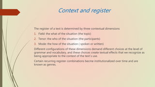 Context and register
The register of a text is determined by three contextual dimensions
1. Field: the what of the situation (the topic)
2. Tenor: the who of the situation (the participants)
3. Mode: the how of the situation ( spoken or written)
Different configurations of these dimensions demand different choices at the level of
grammar and vocabulary, and these choices create textual effects that we recognize as
being appropriate to the context of the text´s use.
Certain recurring register combinations becme institutionalized over time and are
known as genres.
 